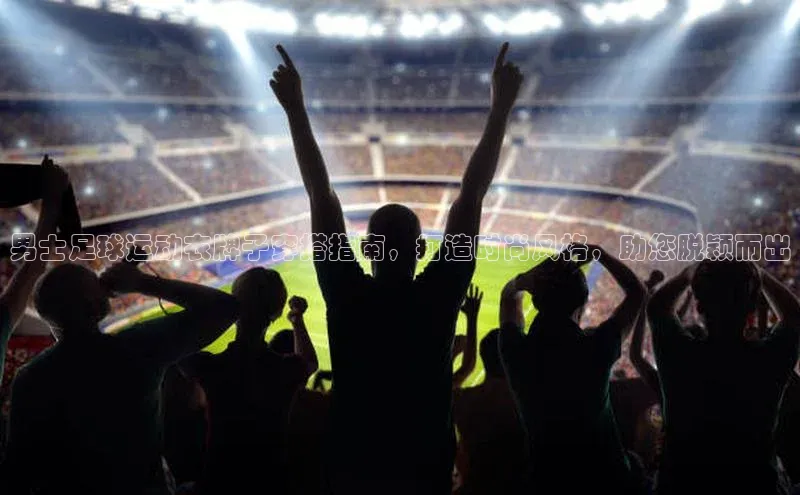 威廉williamhill注册平台皮阿诺男士足球运动衣牌子穿搭指南，打造时尚风格，助您脱颖而出