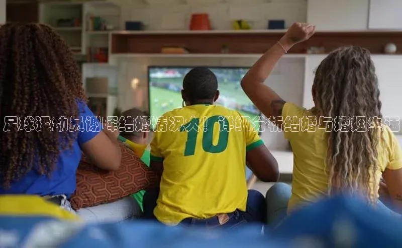 williamhill威廉在线体育网址轻美电器足球运动员谢晖结婚情况大！详细分析结婚与婚姻生活