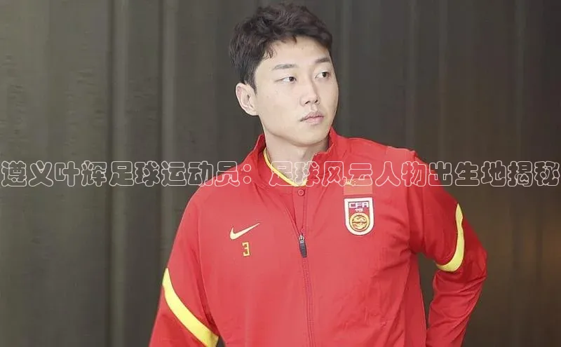 WilliamHill体育百度移动开放平台遵义叶辉足球运动员：足球风云人物出生地揭秘