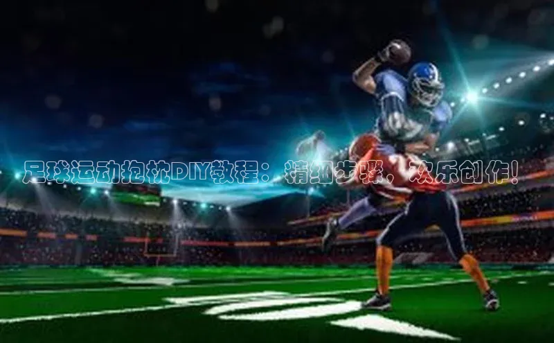 williamhill中国官方网站江铃新能源足球运动抱枕DIY教程：精细步骤，欢乐创作！