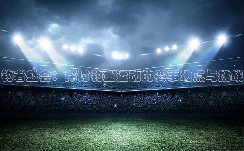 威廉希尔官网网址是多少云创智行钓者盛会：探讨钓鱼运动的赛事地点与挑战
