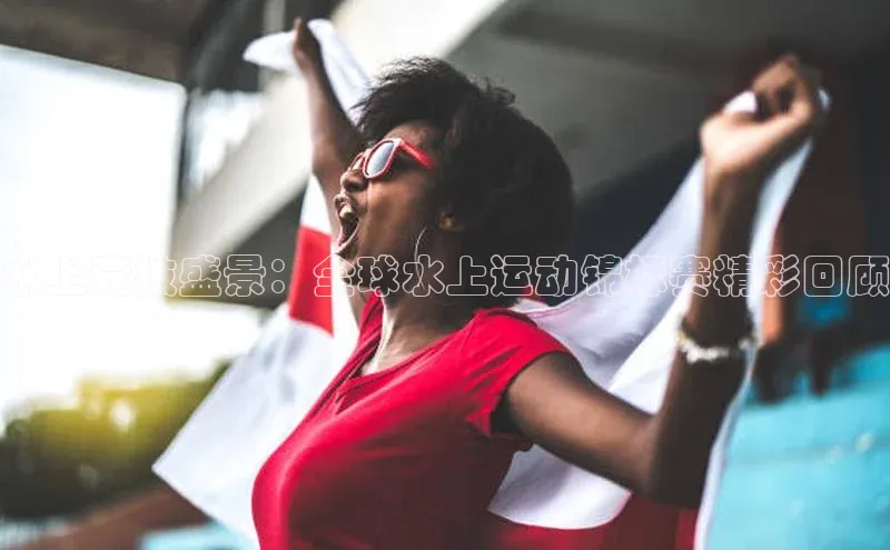 水上竞技盛景：全球水上运动锦标赛精彩回顾