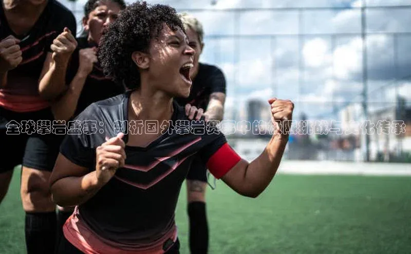 全球攀岩盛事：剖析国外攀岩赛事中的极限挑战与文化传承