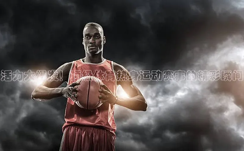 活力大爆发！顶级体育热身运动赛事的精彩瞬间