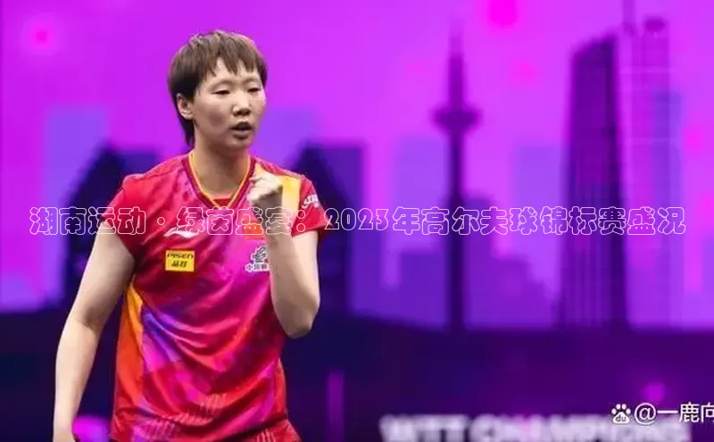 湖南运动·绿茵盛宴：2023年高尔夫球锦标赛盛况