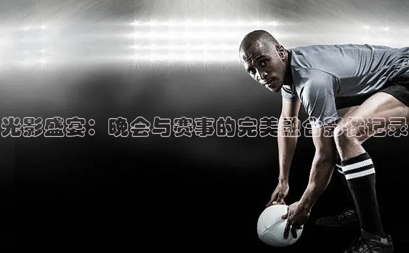光影盛宴：晚会与赛事的完美融合影像记录